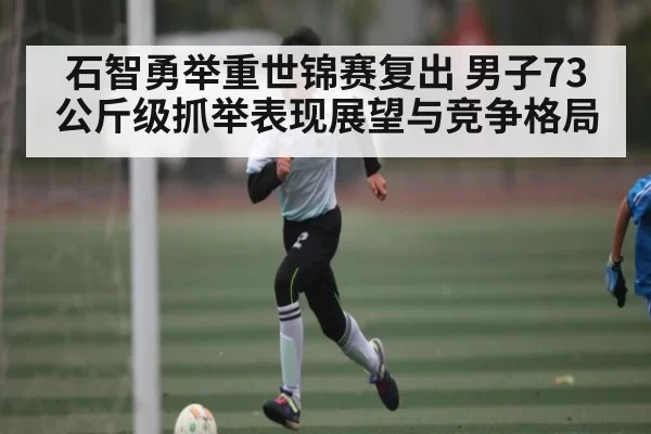 石智勇举重世锦赛复出 男子73公斤级抓举表现展望与竞争格局