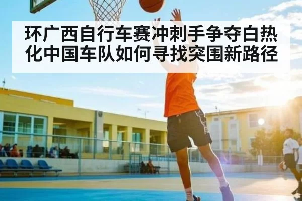 环广西自行车赛冲刺手争夺白热化中国车队如何寻找突围新路径