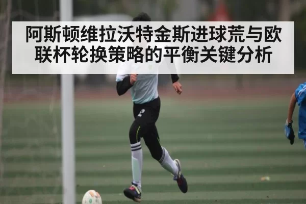 阿斯顿维拉沃特金斯进球荒与欧联杯轮换策略的平衡关键分析